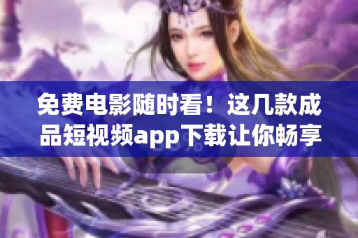 免費電影隨時看！這幾款成品短視頻app下載讓你暢享電影盛宴