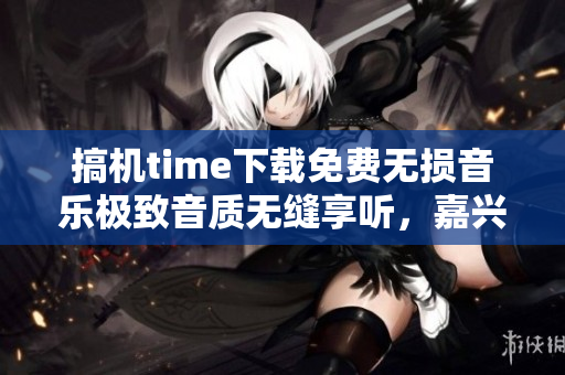 搞機(jī)time下載免費(fèi)無(wú)損音樂(lè)極致音質(zhì)無(wú)縫享聽，嘉興特惠