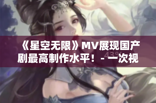 《星空無(wú)限》MV展現(xiàn)國(guó)產(chǎn)劇最高制作水平！- 一次視覺(jué)盛宴的跨越之旅