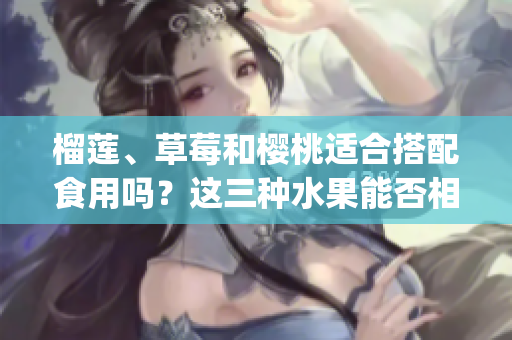 榴蓮、草莓和櫻桃適合搭配食用嗎？這三種水果能否相互搭配呢？(1)