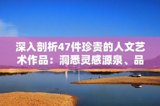 深入剖析47件珍貴的人文藝術(shù)作品：洞悉靈感源泉、品味千年傳承