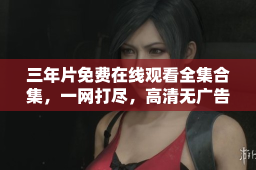 三年片免費(fèi)在線觀看全集合集，一網(wǎng)打盡，高清無(wú)廣告！