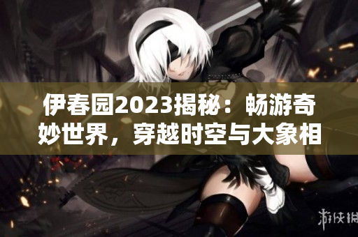 伊春園2023揭秘：暢游奇妙世界，穿越時(shí)空與大象相遇