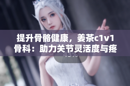 提升骨骼健康，姜茶c1v1骨科：助力關(guān)節(jié)靈活度與疼痛緩解