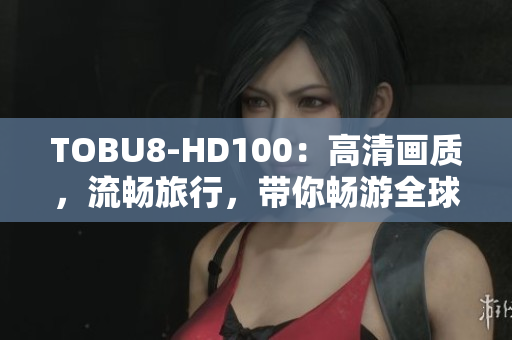TOBU8-HD100：高清畫質(zhì)，流暢旅行，帶你暢游全球
