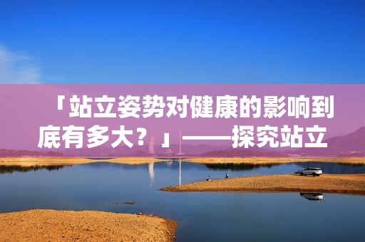 「站立姿勢對健康的影響到底有多大？」——探究站立的健康益處