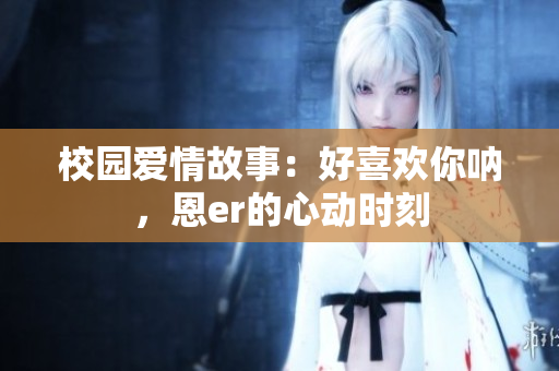 校園愛情故事：好喜歡你吶，恩er的心動(dòng)時(shí)刻