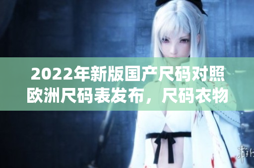 2022年新版國產(chǎn)尺碼對照歐洲尺碼表發(fā)布，尺碼衣物購買更輕松!(1)