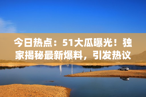 今日熱點：51大瓜曝光！獨家揭秘最新爆料，引發(fā)熱議！(1)