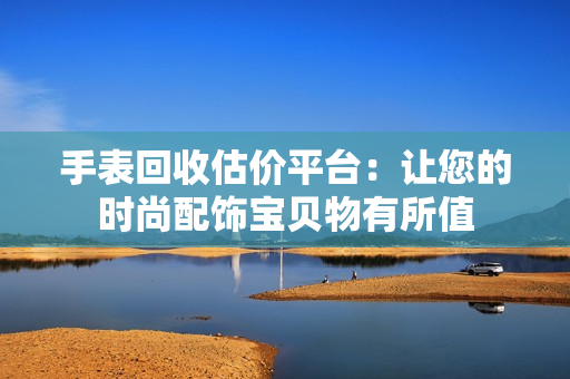 手表回收估價平臺：讓您的時尚配飾寶貝物有所值