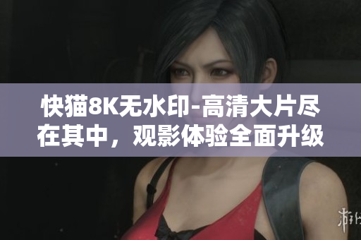 快貓8K無水印-高清大片盡在其中，觀影體驗全面升級！
