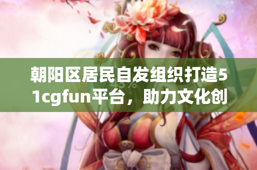 朝陽(yáng)區(qū)居民自發(fā)組織打造51cgfun平臺(tái)，助力文化創(chuàng)意產(chǎn)業(yè)發(fā)展