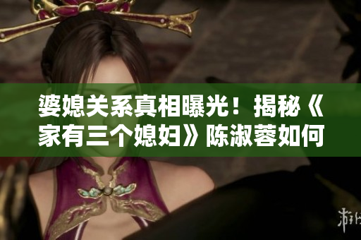 婆媳關(guān)系真相曝光！揭秘《家有三個(gè)媳婦》陳淑蓉如何管理三個(gè)兒媳？