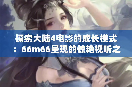探索大陸4電影的成長(zhǎng)模式：66m66呈現(xiàn)的驚艷視聽(tīng)之旅