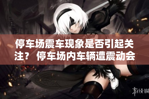 停車(chē)場(chǎng)震車(chē)現(xiàn)象是否引起關(guān)注？ 停車(chē)場(chǎng)內(nèi)車(chē)輛遭震動(dòng)會(huì)被留意嗎？