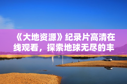 《大地資源》紀(jì)錄片高清在線觀看，探索地球無(wú)盡的豐富寶藏！