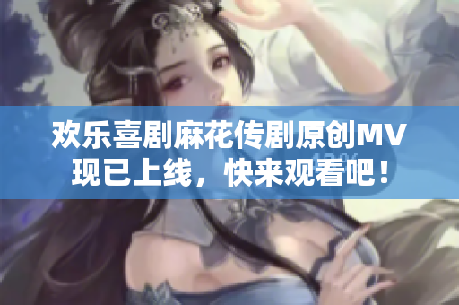 歡樂喜劇麻花傳劇原創(chuàng)MV現(xiàn)已上線，快來觀看吧！