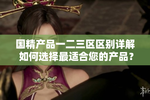 國精產(chǎn)品一二三區(qū)區(qū)別詳解 如何選擇最適合您的產(chǎn)品？