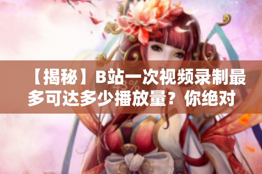 【揭秘】B站一次視頻錄制最多可達多少播放量？你絕對沒想到！