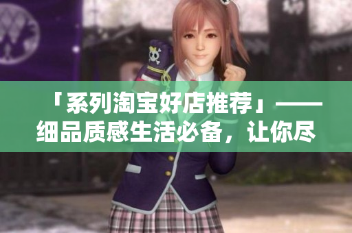 「系列淘寶好店推薦」——細品質(zhì)感生活必備，讓你盡享時尚品味！