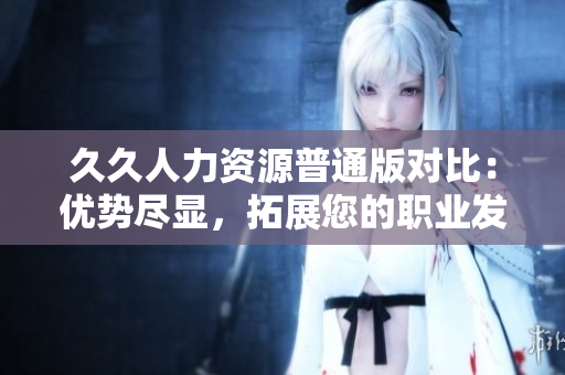 久久人力資源普通版對比：優(yōu)勢盡顯，拓展您的職業(yè)發(fā)展