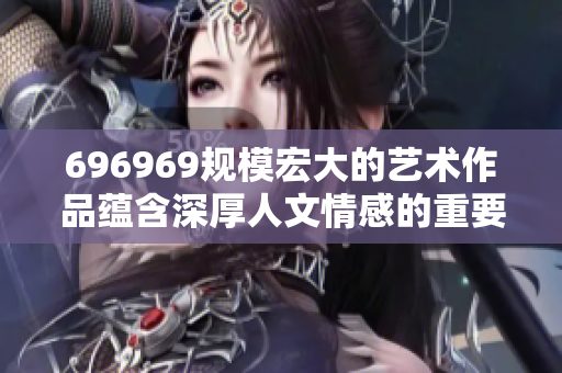 696969規(guī)模宏大的藝術(shù)作品蘊含深厚人文情感的重要性
