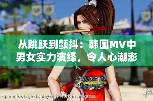 從跳躍到顫抖：韓國(guó)MV中男女實(shí)力演繹，令人心潮澎湃！