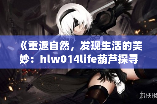 《重返自然，發(fā)現(xiàn)生活的美妙：hlw014life葫蘆探尋之旅》(1)