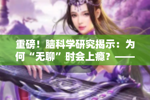 重磅！腦科學(xué)研究揭示：為何“無聊”時會上癮？——新華社報道