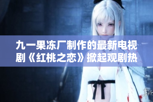 九一果凍廠制作的最新電視劇《紅桃之戀》掀起觀劇熱潮！