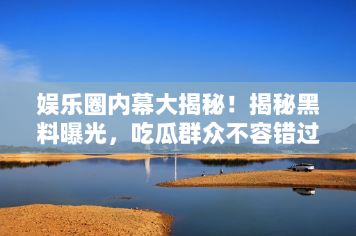 娛樂(lè)圈內(nèi)幕大揭秘！揭秘黑料曝光，吃瓜群眾不容錯(cuò)過(guò)的珍貴資料！