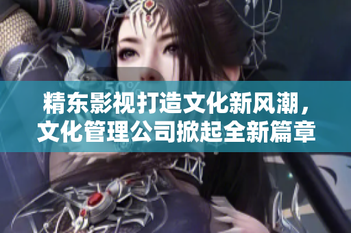 精東影視打造文化新風(fēng)潮，文化管理公司掀起全新篇章
