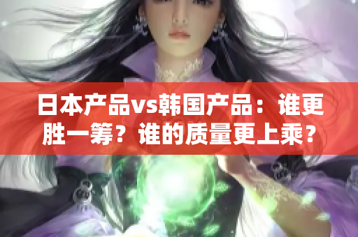 日本產(chǎn)品vs韓國(guó)產(chǎn)品：誰(shuí)更勝一籌？誰(shuí)的質(zhì)量更上乘？