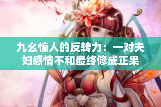 九幺驚人的反轉(zhuǎn)力：一對(duì)夫婦感情不和最終修成正果