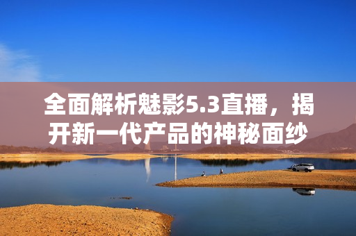 全面解析魅影5.3直播，揭開新一代產(chǎn)品的神秘面紗