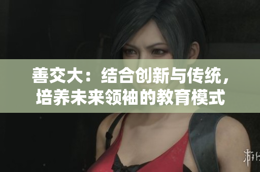 善交大：結(jié)合創(chuàng)新與傳統(tǒng)，培養(yǎng)未來領(lǐng)袖的教育模式