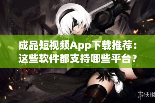 成品短視頻App下載推薦：這些軟件都支持哪些平臺？
