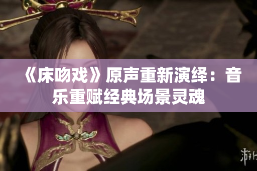 《床吻戲》原聲重新演繹：音樂重賦經(jīng)典場景靈魂