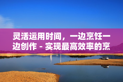 靈活運(yùn)用時(shí)間，一邊烹飪一邊創(chuàng)作 - 實(shí)現(xiàn)最高效率的烹飪體驗(yàn)
