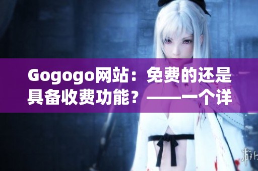 Gogogo網(wǎng)站：免費(fèi)的還是具備收費(fèi)功能？——一個(gè)詳盡評(píng)估
