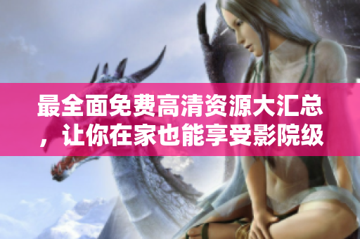 最全面免費(fèi)高清資源大匯總，讓你在家也能享受影院級別的視聽體驗