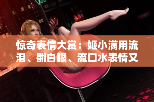 驚奇表情大賞：姬小滿用流淚、翻白眼、流口水表情又再次抓住網(wǎng)友的心
