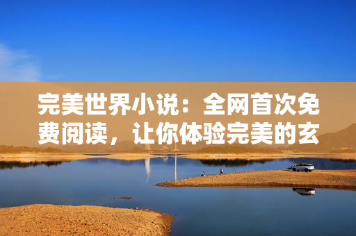 完美世界小說：全網(wǎng)首次免費(fèi)閱讀，讓你體驗完美的玄幻之旅！