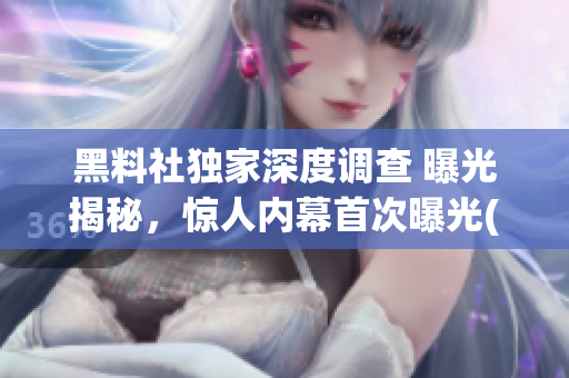 黑料社獨家深度調(diào)查 曝光揭秘，驚人內(nèi)幕首次曝光(1)