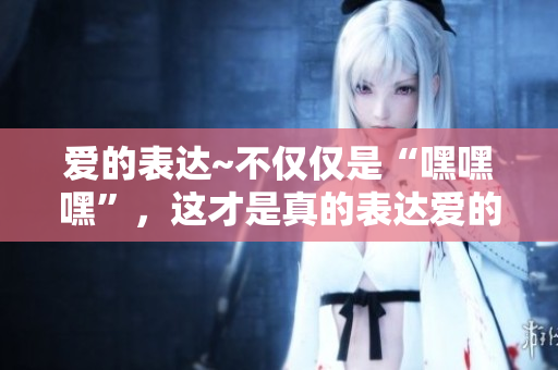 愛的表達(dá)~不僅僅是“嘿嘿嘿”，這才是真的表達(dá)愛的正確方式！