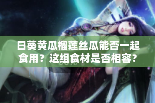 日葵黃瓜榴蓮絲瓜能否一起食用？這組食材是否相容？