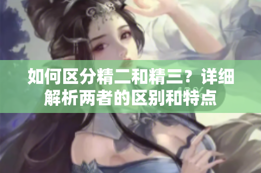如何區(qū)分精二和精三？詳細(xì)解析兩者的區(qū)別和特點(diǎn)