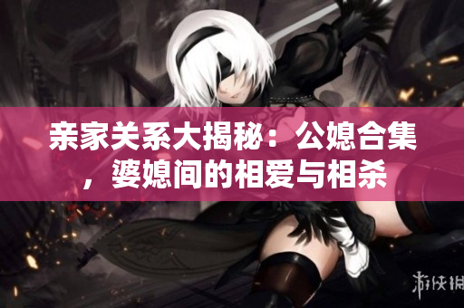 親家關(guān)系大揭秘：公媳合集，婆媳間的相愛(ài)與相殺
