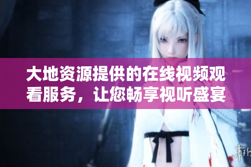 大地資源提供的在線視頻觀看服務(wù)，讓您暢享視聽盛宴