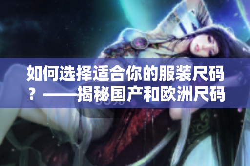 如何選擇適合你的服裝尺碼？——揭秘國產(chǎn)和歐洲尺碼背后的適用場景